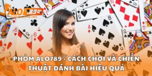 Phỏm Alo789 - Cách Chơi Và Chiến Thuật Đánh Bài Hiệu Quả